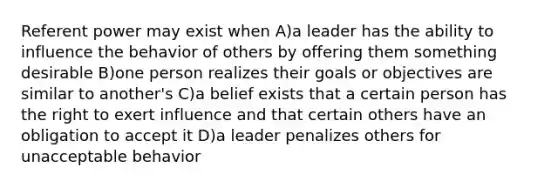 Referent power may exist when A)a leader has the ability to influence the behavior of others by offering them something desirable B)one person realizes their goals or objectives are similar to another's C)a belief exists that a certain person has the right to exert influence and that certain others have an obligation to accept it D)a leader penalizes others for unacceptable behavior