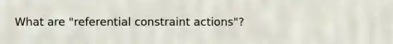 What are "referential constraint actions"?