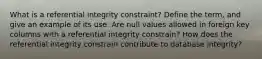 What is a referential integrity constraint? Define the term, and give an example of its use. Are null values allowed in foreign key columns with a referential integrity constrain? How does the referential integrity constrain contribute to database integrity?