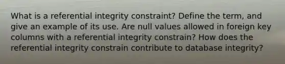 What is a referential integrity constraint? Define the term, and give an example of its use. Are null values allowed in foreign key columns with a referential integrity constrain? How does the referential integrity constrain contribute to database integrity?