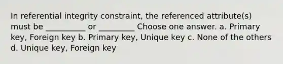 In referential integrity constraint, the referenced attribute(s) must be __________ or _________ Choose one answer. a. Primary key, Foreign key b. Primary key, Unique key c. None of the others d. Unique key, Foreign key