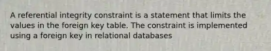 A referential integrity constraint is a statement that limits the values in the foreign key table. The constraint is implemented using a foreign key in relational databases