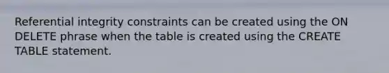 Referential integrity constraints can be created using the ON DELETE phrase when the table is created using the CREATE TABLE statement.