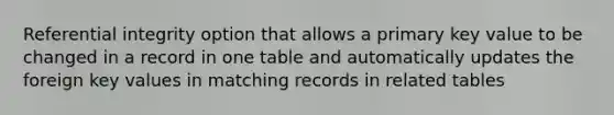 Referential integrity option that allows a primary key value to be changed in a record in one table and automatically updates the foreign key values in matching records in related tables