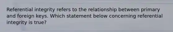 Referential integrity refers to the relationship between primary and foreign keys. Which statement below concerning referential integrity is true?