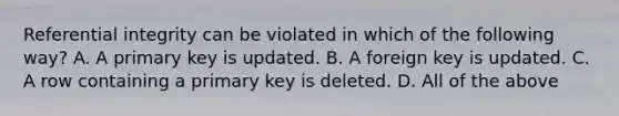 Referential integrity can be violated in which of the following way? A. A primary key is updated. B. A foreign key is updated. C. A row containing a primary key is deleted. D. All of the above