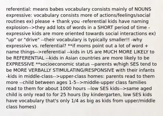 referential: means babes vocabulary consists mainly of NOUNS expressive: vocabulary consists more of actions/feelings/social routines ex) please + thank you -referential kids have naming explosion-->they add lots of words in a SHORT period of time -expressive kids are more oriented towards social interactions ex) "up" or "drive" --their vocabulary is typically smaller!! -why expressive vs. referential? **if moms point out a lot of word + name things-->referential --kids in US are MUCH MORE LIKELY to be REFERENTIAL --kids in Asian countries are more likely to be EXPRESSIVE **socioeconomic status --parents w/high SES tend to be MORE VERBALLY STIMULATING/RESPONSIVE with their infants -kids in middle-class-->upper-class homes: parents read to them more --child between ages 1-5-->middle-upper class families read to them for about 1000 hours --low SES kids-->same aged child is only read to for 25 hours (by kindergarten, low SES kids have vocabulary that's only 1/4 as big as kids from upper/middle class homes)