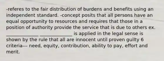 -referes to the fair distribution of burdens and benefits using an independent standard. -concept posits that all persons have an equal opportunity to resources and requires that those in a position of authority provide the service that is due to others ex. ______________ ______________ is applied in the legal sense is shown by the rule that all are innocent until proven guilty 6 criteria--- need, equity, contribution, ability to pay, effort and merit.