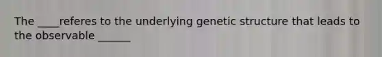 The ____referes to the underlying genetic structure that leads to the observable ______