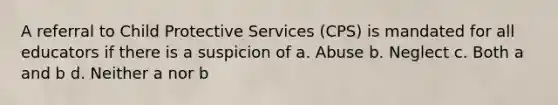 A referral to Child Protective Services (CPS) is mandated for all educators if there is a suspicion of a. Abuse b. Neglect c. Both a and b d. Neither a nor b