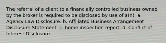 The referral of a client to a financially controlled business owned by the broker is required to be disclosed by use of a(n): a. Agency Law Disclosure. b. Affiliated Business Arrangement Disclosure Statement. c. home inspection report. d. Conflict of Interest Disclosure.