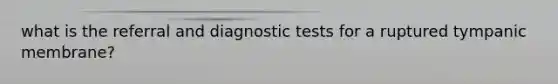 what is the referral and diagnostic tests for a ruptured tympanic membrane?