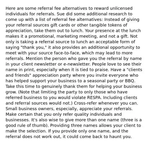 Here are some referral fee alternatives to reward unlicensed individuals for referrals. Sue did some additional research to come up with a list of referral fee alternatives: Instead of giving your referral sources gift cards or other tangible tokens of appreciation, take them out to lunch. Your presence at the lunch makes it a promotional, marketing meeting, and not a gift. Not only is taking a referral source to lunch an acceptable form of saying "thank you," it also provides an additional opportunity to meet with your source face-to-face, which may lead to more referrals. Mention the person who gave you the referral by name in your client newsletter or e-newsletter. People love to see their name in print, especially when it is tied to praise. Have a "clients and friends" appreciation party where you invite everyone who has helped support your business to a seasonal party or BBQ. Take this time to genuinely thank them for helping your business grow. (Note that limiting the party to only those who have referred business to you would violate RESPA. Including clients and referral sources would not.) Cross-refer whenever you can. Small business owners, especially, appreciate your referrals. Make certain that you only refer quality individuals and businesses. It's also wise to give more than one name (three is a good rule of thumb). Providing three names allows your client to make the selection. If you provide only one name, and the referral does not work out, it could come back to haunt you.