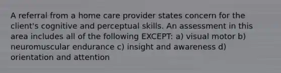 A referral from a home care provider states concern for the client's cognitive and perceptual skills. An assessment in this area includes all of the following EXCEPT: a) visual motor b) neuromuscular endurance c) insight and awareness d) orientation and attention