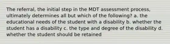 The referral, the initial step in the MDT assessment process, ultimately determines all but which of the following? a. the educational needs of the student with a disability b. whether the student has a disability c. the type and degree of the disability d. whether the student should be retained