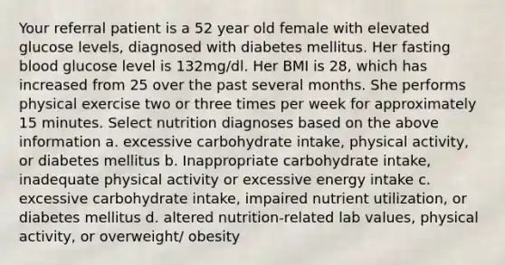 Your referral patient is a 52 year old female with elevated glucose levels, diagnosed with diabetes mellitus. Her fasting blood glucose level is 132mg/dl. Her BMI is 28, which has increased from 25 over the past several months. She performs physical exercise two or three times per week for approximately 15 minutes. Select nutrition diagnoses based on the above information a. excessive carbohydrate intake, physical activity, or diabetes mellitus b. Inappropriate carbohydrate intake, inadequate physical activity or excessive energy intake c. excessive carbohydrate intake, impaired nutrient utilization, or diabetes mellitus d. altered nutrition-related lab values, physical activity, or overweight/ obesity