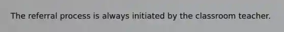 The referral process is always initiated by the classroom teacher.