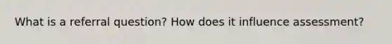 What is a referral question? How does it influence assessment?