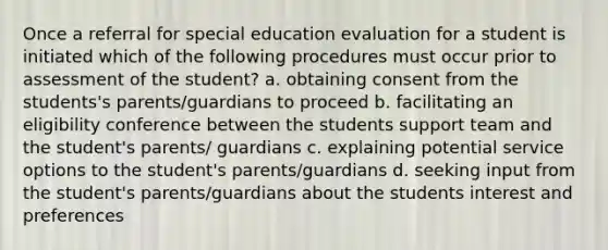 Once a referral for special education evaluation for a student is initiated which of the following procedures must occur prior to assessment of the student? a. obtaining consent from the students's parents/guardians to proceed b. facilitating an eligibility conference between the students support team and the student's parents/ guardians c. explaining potential service options to the student's parents/guardians d. seeking input from the student's parents/guardians about the students interest and preferences