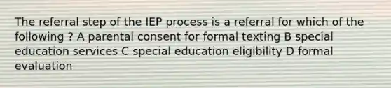 The referral step of the IEP process is a referral for which of the following ? A parental consent for formal texting B special education services C special education eligibility D formal evaluation