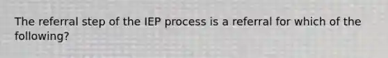 The referral step of the IEP process is a referral for which of the following?