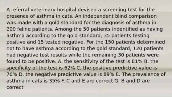 A referral veterinary hospital devised a screening test for the presence of asthma in cats. An independent blind comparison was made with a gold standard for the diagnosis of asthma in 200 feline patients. Among the 50 patients indentified as having asthma according to the gold standard, 35 patients testing positive and 15 tested negative. For the 150 patients determined not to have asthma according to the gold standard, 120 patients had negative test results while the remaining 30 patients were found to be positive. A. the sensitivity of the test is 81% B. the specificity of the test is 62% C. the positive predictive value is 70% D. the negative predictive value is 89% E. The prevalence of asthma in cats is 35% F. C and E are correct G. B and D are correct