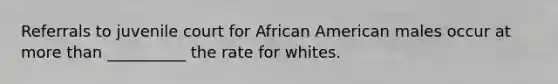 Referrals to juvenile court for African American males occur at more than __________ the rate for whites.