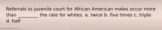 Referrals to juvenile court for African American males occur more than _________ the rate for whites. a. twice b. five times c. triple d. half