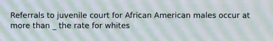 Referrals to juvenile court for African American males occur at <a href='https://www.questionai.com/knowledge/keWHlEPx42-more-than' class='anchor-knowledge'>more than</a> _ the rate for whites