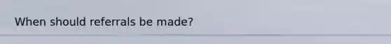 When should referrals be made?