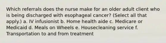 Which referrals does the nurse make for an older adult client who is being discharged with esophageal cancer? (Select all that apply.) a. IV infusionist b. Home health aide c. Medicare or Medicaid d. Meals on Wheels e. Housecleaning service f. Transportation to and from treatment