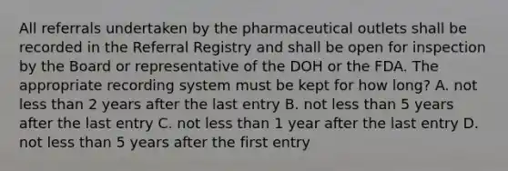 All referrals undertaken by the pharmaceutical outlets shall be recorded in the Referral Registry and shall be open for inspection by the Board or representative of the DOH or the FDA. The appropriate recording system must be kept for how long? A. not <a href='https://www.questionai.com/knowledge/k7BtlYpAMX-less-than' class='anchor-knowledge'>less than</a> 2 years after the last entry B. not less than 5 years after the last entry C. not less than 1 year after the last entry D. not less than 5 years after the first entry