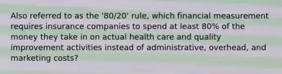 Also referred to as the '80/20' rule, which financial measurement requires insurance companies to spend at least 80% of the money they take in on actual health care and quality improvement activities instead of administrative, overhead, and marketing costs?