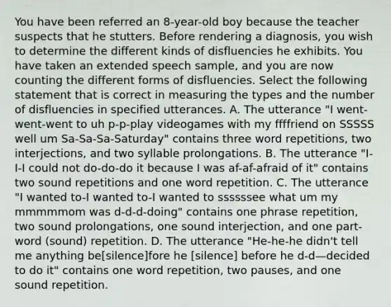 You have been referred an 8-year-old boy because the teacher suspects that he stutters. Before rendering a diagnosis, you wish to determine the different kinds of disfluencies he exhibits. You have taken an extended speech sample, and you are now counting the different forms of disfluencies. Select the following statement that is correct in measuring the types and the number of disfluencies in specified utterances. A. The utterance "I went-went-went to uh p-p-play videogames with my ffffriend on SSSSS well um Sa-Sa-Sa-Saturday" contains three word repetitions, two interjections, and two syllable prolongations. B. The utterance "I-I-I could not do-do-do it because I was af-af-afraid of it" contains two sound repetitions and one word repetition. C. The utterance "I wanted to-I wanted to-I wanted to ssssssee what um my mmmmmom was d-d-d-doing" contains one phrase repetition, two sound prolongations, one sound interjection, and one part-word (sound) repetition. D. The utterance "He-he-he didn't tell me anything be[silence]fore he [silence] before he d-d—decided to do it" contains one word repetition, two pauses, and one sound repetition.