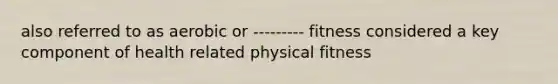 also referred to as aerobic or --------- fitness considered a key component of health related physical fitness