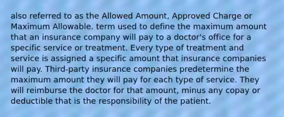 also referred to as the Allowed Amount, Approved Charge or Maximum Allowable. term used to define the maximum amount that an insurance company will pay to a doctor's office for a specific service or treatment. Every type of treatment and service is assigned a specific amount that insurance companies will pay. Third-party insurance companies predetermine the maximum amount they will pay for each type of service. They will reimburse the doctor for that amount, minus any copay or deductible that is the responsibility of the patient.