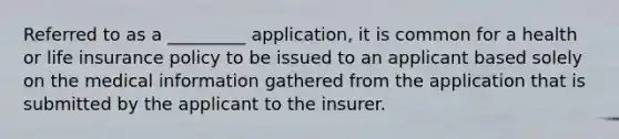 Referred to as a _________ application, it is common for a health or life insurance policy to be issued to an applicant based solely on the medical information gathered from the application that is submitted by the applicant to the insurer.