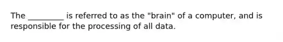 The _________ is referred to as the "brain" of a computer, and is responsible for the processing of all data.