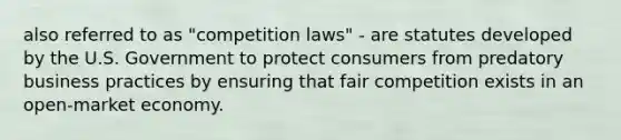 also referred to as "competition laws" - are statutes developed by the U.S. Government to protect consumers from predatory business practices by ensuring that fair competition exists in an open-market economy.