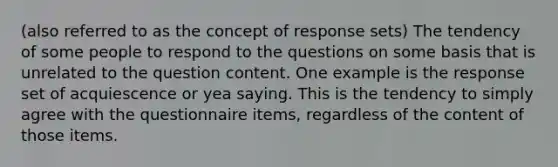 (also referred to as the concept of response sets) The tendency of some people to respond to the questions on some basis that is unrelated to the question content. One example is the response set of acquiescence or yea saying. This is the tendency to simply agree with the questionnaire items, regardless of the content of those items.