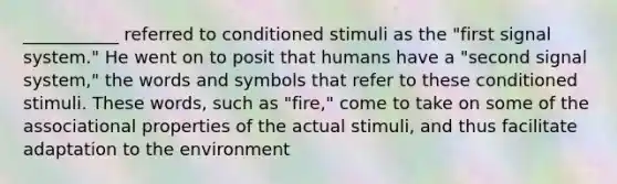 ___________ referred to conditioned stimuli as the "first signal system." He went on to posit that humans have a "second signal system," the words and symbols that refer to these conditioned stimuli. These words, such as "fire," come to take on some of the associational properties of the actual stimuli, and thus facilitate adaptation to the environment