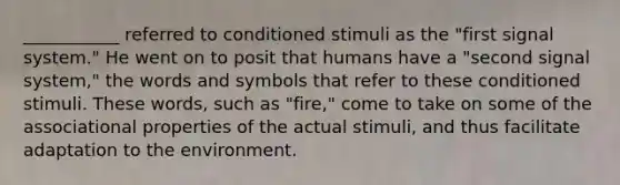 ___________ referred to conditioned stimuli as the "first signal system." He went on to posit that humans have a "second signal system," the words and symbols that refer to these conditioned stimuli. These words, such as "fire," come to take on some of the associational properties of the actual stimuli, and thus facilitate adaptation to the environment.