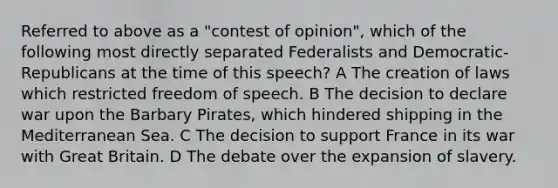 Referred to above as a "contest of opinion", which of the following most directly separated Federalists and Democratic-Republicans at the time of this speech? A The creation of laws which restricted freedom of speech. B The decision to declare war upon the Barbary Pirates, which hindered shipping in the Mediterranean Sea. C The decision to support France in its war with Great Britain. D The debate over the expansion of slavery.