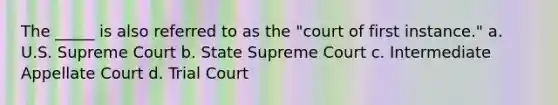 The _____ is also referred to as the "court of first instance." a. U.S. Supreme Court b. State Supreme Court c. Intermediate Appellate Court d. Trial Court