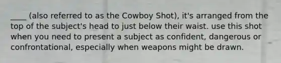 ____ (also referred to as the Cowboy Shot), it's arranged from the top of the subject's head to just below their waist. use this shot when you need to present a subject as confident, dangerous or confrontational, especially when weapons might be drawn.