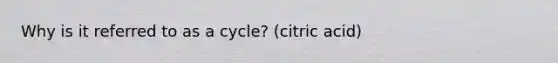 Why is it referred to as a cycle? (citric acid)