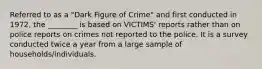 Referred to as a "Dark Figure of Crime" and first conducted in 1972, the ________ is based on VICTIMS' reports rather than on police reports on crimes not reported to the police. It is a survey conducted twice a year from a large sample of households/individuals.