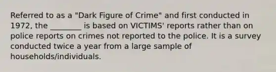 Referred to as a "Dark Figure of Crime" and first conducted in 1972, the ________ is based on VICTIMS' reports rather than on police reports on crimes not reported to the police. It is a survey conducted twice a year from a large sample of households/individuals.