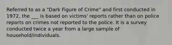 Referred to as a "Dark Figure of Crime" and first conducted in 1972, the ___ is based on victims' reports rather than on police reports on crimes not reported to the police. It is a survey conducted twice a year from a large sample of household/individuals.