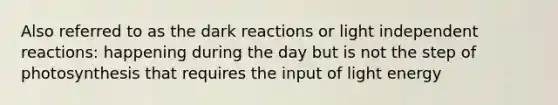 Also referred to as the dark reactions or light independent reactions: happening during the day but is not the step of photosynthesis that requires the input of light energy